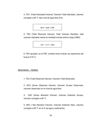 43
4. TCV (Total Calculated Volume): Volumen Total Calculado, volumen
corregido a 60° F más nivel de agua libre (Fw).
5. TRV (Total Received Volume): Total Volumen Recibido, total
volumen calculado menos la cantidad a bordo ante la carga (OBQ).
6. TRV ajustado: es el TRV dividido entre el factor de experiencia del
buque (V.E.F.)
DESCARGA – TIERRA:
1. TOV (Total Observed Volume): Volumen Total Observado.
2. GOV (Gross Observed Volume): Volumen Grueso Observado,
volumen observado sin el nivel de agua libre.
3. GSV (Gross Standard Volume): Volumen Estándar Grueso,
volumen corregido a 60° F.
4. NSV ( Net Standard Volume): Volumen Estándar Neto, volumen
corregido a 60° F sin el % de agua y sedimentos.
TRV = TCV - OBQ
TCV = GSV + FW
 
