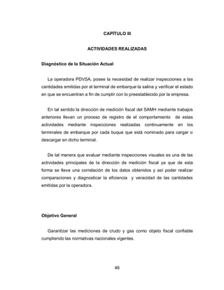 46
CAPÍTULO III
ACTIVIDADES REALIZADAS
Diagnóstico de la Situación Actual
La operadora PDVSA, posee la necesidad de realizar inspecciones a las
cantidades emitidas por el terminal de embarque la salina y verificar el estado
en que se encuentran a fin de cumplir con lo preestablecido por la empresa.
En tal sentido la dirección de medición fiscal del SAMH mediante trabajos
anteriores llevan un proceso de registro de el comportamiento de estas
actividades mediante inspecciones realizadas continuamente en los
terminales de embarque por cada buque que está nominado para cargar o
descargar en dicho terminal.
De tal manera que evaluar mediante inspecciones visuales es una de las
actividades principales de la dirección de medición fiscal ya que de esta
forma se lleva una correlación de los datos obtenidos y así poder realizar
comparaciones y diagnosticar la eficiencia y veracidad de las cantidades
emitidas por la operadora.
Objetivo General
Garantizar las mediciones de crudo y gas como objeto fiscal confiable
cumpliendo las normativas nacionales vigentes.
 