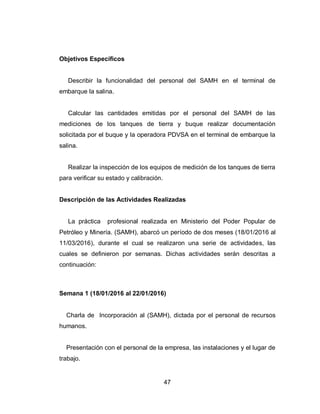 47
Objetivos Específicos
Describir la funcionalidad del personal del SAMH en el terminal de
embarque la salina.
Calcular las cantidades emitidas por el personal del SAMH de las
mediciones de los tanques de tierra y buque realizar documentación
solicitada por el buque y la operadora PDVSA en el terminal de embarque la
salina.
Realizar la inspección de los equipos de medición de los tanques de tierra
para verificar su estado y calibración.
Descripción de las Actividades Realizadas
La práctica profesional realizada en Ministerio del Poder Popular de
Petróleo y Minería. (SAMH), abarcó un período de dos meses (18/01/2016 al
11/03/2016), durante el cual se realizaron una serie de actividades, las
cuales se definieron por semanas. Dichas actividades serán descritas a
continuación:
Semana 1 (18/01/2016 al 22/01/2016)
Charla de Incorporación al (SAMH), dictada por el personal de recursos
humanos.
Presentación con el personal de la empresa, las instalaciones y el lugar de
trabajo.
 