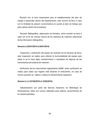 48
Reunión con el tutor empresarial para el establecimiento del plan de
trabajo a desarrollar dentro del departamento, esta reunión se llevo a cabo
con la finalidad de adquirir conocimientos en cuanto al plan de trabajo que
ellos utilizan dentro de la empresa.
Revisión Bibliográfica, elaboración de formatos, dicha revisión se llevó a
cabo con el fin de conocer acerca de los sistemas de medición obteniendo
dicha información bibliográfica.
Semana 2 (25/01/2016 al 29/01/2016)
Inspección y verificación del equipo de medición de los tanques de tierra,
esta inspección se realizo para obtener la funcionabilidad del equipo para
saber si se le hace algún mantenimiento o reemplazo de algunas de las
herramientas del sistema de medición.
Verificación de los instrumentos registradores SAMH, dicha verificación se
realizo para saber que registro está dictando el instrumento, en caso de
mucha variación se calibra o realiza el mantenimiento respectivo.
Semana 3 y 4 (01/02/2016 al 12/02/2016)
Adiestramiento por parte del Servicio Autónomo de Metrología de
Hidrocarburos, éstos son cursos realizados para obtener conocimientos de
la industria petrolera.
 
