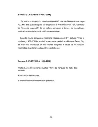 50
Semana 7 (29/02/2016 al 04/03/2016)
Se realizó la Inspección y verificación del B/T Horizon Theoni el cual cargo
433.417 Bls ajustados para ser exportados a Wilhelmshaven, Port, Germany
se hizo esta inspección de los valores arrojados a través de los cálculos
realizados durante la fiscalización de este buque.
En esta misma semana se realizo la inspección del B/T Sakura Prince el
cual cargo 409.676 Bls ajustados para ser exportados a Houston Texas City
se hizo esta inspección de los valores arrojados a través de los cálculos
realizados durante la fiscalización de este buque.
Semana 8 (07/03/2016 al 11/02/2016)
Visita al Área Operacional. Muelles y Patio de Tanques del TDE Bajo
Grande.
Realización de Reportes.
Culminación del informe final de pasantías.
 