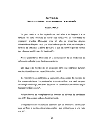 52
CAPÍTULO IV
RESULTADOS DE LAS ACTIVIDADES DE PASANTÍA
RESULTADOS
La gran mayoría de las inspecciones realizadas a los buques y a los
tanques de tierra después de haber sido calculados las cantidades no
mostraron grandes diferencias entre sí, sólo se presentan algunas
diferencias de Bls pero nada que supere el margen de error permitido por el
terminal de embarque la salina de 0.30% el cual es permitido por las normas
Api y las normas técnicas de fiscalización.
No se presentaron diferencias en la configuración de los medidores de
referencia en los tanques de almacenamiento.
Los equipos de medición de los tanques de tierra inspeccionadas cumplen
con las especificaciones requeridas a nivel visual.
Se realizó limpieza calibración y sustitución a los equipos de medición de
los tanques de tierra inspeccionadas antes de realizar una medición para
una carga o descarga, con el fin de garantizar su buen funcionamiento según
las recomendaciones API.
Adicionalmente se reemplazaron los formatos de cálculos de cantidades
con el fin de asegurar su buen funcionamiento.
Comparaciones de los cálculos obtenidos con los anteriores, se utilizaron
para verificar si existían diferencias amplias que podían llegar a una mala
medición.
 