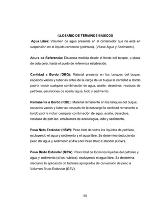 55
GLOSARIO DE TÉRMINOS BÁSICOS
Agua Libre: Volumen de agua presente en el contenedor que no está en
suspensión en el líquido contenido (petróleo). (Véase Agua y Sedimento).
Altura de Referencia: Distancia medida desde el fondo del tanque, o placa
de cota cero, hasta el punto de referencia establecido.
Cantidad a Bordo (OBQ): Material presente en los tanques del buque,
espacios vacios y tuberías antes de la carga de un buque la cantidad a Bordo
podría Incluir cualquier combinación de agua, aceite, desechos, residuos de
petróleo, emulsiones de aceite/ agua, lodo y sedimento.
Remanente a Bordo (ROB): Material remanente en los tanques del buque,
espacios vacios y tuberías después de la descarga la cantidad remanente a
bordo podría incluir cualquier combinación de agua, aceite, desechos,
residuos de petr.leo, emulsiones de aceite/agua, lodo y sedimento.
Peso Neto Estándar (NSW): Peso total de todos los líquidos de petróleo,
excluyendo el agua y sedimento y el agua libre. Se determina deduciendo
peso del agua y sedimento (S&W) del Peso Bruto Estándar (GSW).
Peso Bruto Estándar (GSW): Peso total de todos los liquidas del petroleo y
agua y sedimento (si los hubiera), excluyendo el agua libre. Se determina
mediante la aplicación de factores apropiados de conversión de peso a
Volumen Bruto Estándar (GSV).
 
