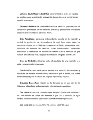 56
Volumen Bruto Observado (GOV): Volumen total de todos los liquidas
de petróleo, agua y sedimento, excluyendo el agua libre, a la temperatura y
presión observadas.
Elemento de Medición: parte del sistema de medición que interpreta las
variaciones generadas por el elemento primario y proporciona una lectura
asociada a la variable que se desea medir.
Ente Acreditado: compañía independiente experta en la medición y
control de producción de hidrocarburos, la cual debe reunir todos los
requisitos exigidos por la Dirección competente del SAMH, para realizar tanto
auditorias de sistemas de medición, como mantenimiento, instalación,
calibración y certificación de equipos de control y de la medición de gas
natural, a los efectos de su respectiva calificación y registro en el SAMH.
Error de Medición: diferencia entre el resultado de una medición y el
valor verdadero del mensurando.
Fiscalización: acto en el que se establece la medición de cantidades y
calidades de manera automatizada y certificadas por el SAMH, los cuales
serán utilizadas para el cálculo del pago de impuestos y regalías.
Gravedad Específica: relación de la densidad de un gas con la del
hidrógeno o la del aire a alguna presión y temperatura especificas.
Gas Húmedo: gas que contiene vapor de agua. Puede estar saturado o
no. Este término se utiliza para referirse al gas con la cantidad de agua
medida en condiciones de operación o con la humedad especificada.
Gas seco: gas que teóricamente no contiene vapor de agua.
 