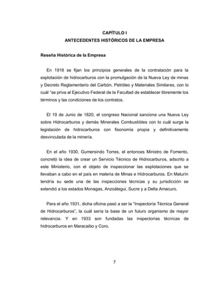 7
CAPÍTULO I
ANTECEDENTES HISTÓRICOS DE LA EMPRESA
Reseña Histórica de la Empresa
En 1918 se fijan los principios generales de la contratación para la
explotación de hidrocarburos con la promulgación de la Nueva Ley de minas
y Decreto Reglamentario del Carbón, Petróleo y Materiales Similares, con lo
cuál “se priva al Ejecutivo Federal de la Facultad de establecer libremente los
términos y las condiciones de los contratos.
El 19 de Junio de 1820, el congreso Nacional sanciona una Nueva Ley
sobre Hidrocarburos y demás Minerales Combustibles con lo cuál surge la
legislación de hidrocarburos con fisonomía propia y definitivamente
desvinculada de la minería.
En el año 1930, Gumersindo Torres, el entonces Ministro de Fomento,
concretó la idea de crear un Servicio Técnico de Hidrocarburos, adscrito a
este Ministerio, con el objeto de inspeccionar las explotaciones que se
llevaban a cabo en el país en materia de Minas e Hidrocarburos. En Maturín
tendría su sede una de las inspecciones técnicas y su jurisdicción se
extendió a los estados Monagas, Anzoátegui, Sucre y a Delta Amacuro.
Para el año 1931, dicha oficina pasó a ser la “Inspectoría Técnica General
de Hidrocarburos”, la cuál sería la base de un futuro organismo de mayor
relevancia. Y en 1933 son fundadas las inspectorías técnicas de
hidrocarburos en Maracaibo y Coro.
 