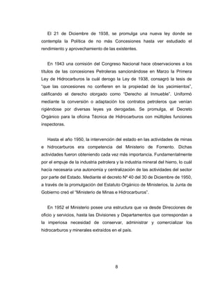 8
El 21 de Diciembre de 1938, se promulga una nueva ley donde se
contempla la Política de no más Concesiones hasta ver estudiado el
rendimiento y aprovechamiento de las existentes.
En 1943 una comisión del Congreso Nacional hace observaciones a los
títulos de las concesiones Petroleras sancionándose en Marzo la Primera
Ley de Hidrocarburos la cuál derogo la Ley de 1938, consagró la tesis de
“que las concesiones no confieren en la propiedad de los yacimientos”,
calificando el derecho otorgado como “Derecho al Inmueble”. Uniformó
mediante la conversión o adaptación los contratos petroleros que venían
rigiéndose por diversas leyes ya derogadas. Se promulga, el Decreto
Orgánico para la oficina Técnica de Hidrocarburos con múltiples funciones
inspectoras.
Hasta el año 1950, la intervención del estado en las actividades de minas
e hidrocarburos era competencia del Ministerio de Fomento. Dichas
actividades fueron obteniendo cada vez más importancia. Fundamentalmente
por el empuje de la industria petrolera y la industria mineral del hierro, lo cuál
hacía necesaria una autonomía y centralización de las actividades del sector
por parte del Estado. Mediante el decreto Nº 40 del 30 de Diciembre de 1950,
a través de la promulgación del Estatuto Orgánico de Ministerios, la Junta de
Gobierno creó el “Ministerio de Minas e Hidrocarburos”.
En 1952 el Ministerio posee una estructura que va desde Direcciones de
oficio y servicios, hasta las Divisiones y Departamentos que correspondan a
la imperiosa necesidad de conservar, administrar y comercializar los
hidrocarburos y minerales extraídos en el país.
 