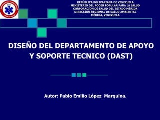 DISEÑO DEL DEPARTAMENTO DE APOYO
Y SOPORTE TECNICO (DAST)
Autor: Pablo Emilio López Marquina.
REPÚBLICA BOLIVARIANA DE VENEZUELA
MINISTERIO DEL PODER POPULAR PARA LA SALUD
CORPORACION DE SALUD DEL ESTADO MÉRIDA
DIRECCIÓN REGIONAL DE SALUD AMBIENTAL
MÉRIDA, VENEZUELA
 