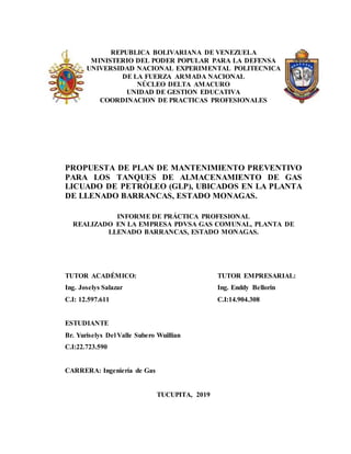 REPUBLICA BOLIVARIANA DE VENEZUELA
MINISTERIO DEL PODER POPULAR PARA LA DEFENSA
UNIVERSIDAD NACIONAL EXPERIMENTAL POLITECNICA
DE LA FUERZA ARMADA NACIONAL
NÚCLEO DELTA AMACURO
UNIDAD DE GESTION EDUCATIVA
COORDINACION DE PRACTICAS PROFESIONALES
PROPUESTA DE PLAN DE MANTENIMIENTO PREVENTIVO
PARA LOS TANQUES DE ALMACENAMIENTO DE GAS
LICUADO DE PETRÓLEO (GLP), UBICADOS EN LA PLANTA
DE LLENADO BARRANCAS, ESTADO MONAGAS.
INFORME DE PRÁCTICA PROFESIONAL
REALIZADO EN LA EMPRESA PDVSA GAS COMUNAL, PLANTA DE
LLENADO BARRANCAS, ESTADO MONAGAS.
TUTOR ACADÉMICO:
Ing. Joselys Salazar
C.I: 12.597.611
ESTUDIANTE
Br. Yuriselys Del Valle Subero Wuillian
C.I:22.723.590
CARRERA: Ingeniería de Gas
TUCUPITA, 2019
TUTOR EMPRESARIAL:
Ing. Enddy Bellorin
C.I:14.904.308
 