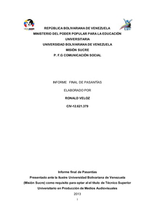 REPÚBLICA BOLIVARIANA DE VENEZUELA
MINISTERIO DEL PODER POPULAR PARA LA EDUCACIÓN
UNIVERSITARIA
UNIVERSIDAD BOLIVARIANA DE VENEZUELA
MISIÓN SUCRE
P. F.G COMUNICACIÓN SOCIAL
INFORME FINAL DE PASANTÍAS
ELABORADO POR
RONALD VELOZ
CIV-12.621.379
Informe final de Pasantías
Presentado ante la Ilustre Universidad Bolivariana de Venezuela
(Misión Sucre) como requisito para optar al el título de Técnico Superior
Universitario en Producción de Medios Audiovisuales
2013
i
 