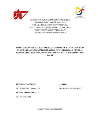 REPUBLICA BOLIVARIANA DE VENEZUELA
                  MINISTERIO DEL PODER POPULAR
                PARA LA EDUCACION UNIVERSITARIA
             INSTITUTO UNIVERSITARIO DE TECNOLOGIA
                 “JACINTO NAVARRO VALLENILLA”
                 DEPARTAMENTO DE INFORMATICA




SISTEMA DE INFORMACION PARA EL CONTROL DE CONTRATOS PARA
 EL DEPARTAMENTO ADMINISTRATIVO, QUE OTORGA LA CENTRAL
COOPERATIVA DE PARIA, MUNICIPIO BERMUDEZ, CARUPANO ESTADO
                          SUCRE




TUTOR ACADEMICO:                       AUTOR:

ING. LILIANNY GONZALEZ                 BR. KARLA HERNANDEZ

TUTOR EMPRESARIAL:

LIC. JUAN REYES




                    CARUPANO, AGOSTO 2011
 