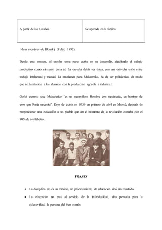 A partir de los 14 años Se aprende en la fábrica
Ideas escolares de Blonskij (Fullat, 1992).
Desde esta postura, el escolar toma parte activa en su desarrollo, añadiendo el trabajo
productivo como elemento esencial. La escuela debía ser única, con una estrecha unión entre
trabajo intelectual y manual. La enseñanza para Makarenko, ha de ser politécnica, de modo
que se familiarice a los alumnos con la producción agrícola e industrial.
Gorki expreso que Makarenko “es un maravilloso Hombre con mayúscula, un hombre de
esos que Rusia necesita”. Dejo de existir en 1939 un primero de abril en Moscú, después de
proporcionar una educación a un pueblo que en el momento de la revolución contaba con el
80% de analfabetos.
FRASES
 La disciplina no es un método, un procedimiento de educación sino un resultado.
 La educación no está al servicio de la individualidad, sino pensada para la
colectividad, la persona del bien común
 