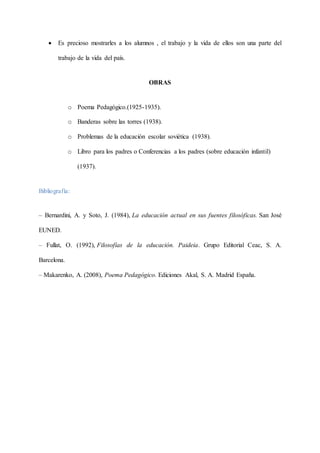  Es precioso mostrarles a los alumnos , el trabajo y la vida de ellos son una parte del
trabajo de la vida del país.
OBRAS
o Poema Pedagógico.(1925-1935).
o Banderas sobre las torres (1938).
o Problemas de la educación escolar soviética (1938).
o Libro para los padres o Conferencias a los padres (sobre educación infantil)
(1937).
Bibliografía:
– Bernardini, A. y Soto, J. (1984), La educación actual en sus fuentes filosóficas. San José
EUNED.
– Fullat, O. (1992), Filosofías de la educación. Paideia. Grupo Editorial Ceac, S. A.
Barcelona.
– Makarenko, A. (2008), Poema Pedagógico. Ediciones Akal, S. A. Madrid España.
 