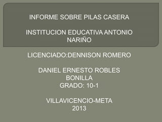 INFORME SOBRE PILAS CASERA
INSTITUCION EDUCATIVA ANTONIO
NARIÑO
LICENCIADO:DENNISON ROMERO
DANIEL ERNESTO ROBLES
BONILLA
GRADO: 10-1
VILLAVICENCIO-META
2013
 