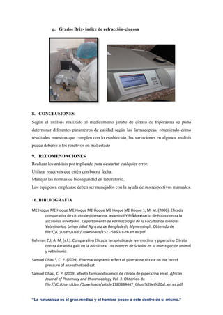 “La naturaleza es el gran médico y el hombre posee a éste dentro de sí mismo.”
g. Grados Brix- índice de refracción-glucosa
8. CONCLUSIONES
Según el análisis realizado al medicamento jarabe de citrato de Piperazina se pudo
determinar diferentes parámetros de calidad según las farmacopeas, obteniendo como
resultados muestras que cumplen con lo establecido, las variaciones en algunos análisis
puede deberse a los reactivos en mal estado
9. RECOMENDACIONES
Realizar los análisis por triplicado para descartar cualquier error.
Utilizar reactivos que estén con buena fecha.
Manejar las normas de bioseguridad en laboratorio.
Los equipos a emplearse deben ser manejados con la ayuda de sus respectivos manuales.
10. BIBLIOGRAFIA
ME Hoque ME Hoque ME Hoque ME Hoque ME Hoque ME Hoque 1, M. M. (2006). Eficacia
comparativa de citrato de piperazina, levamisol Y PIÑA extracto de hojas contra la
ascariosis infectados. Departamento de Farmacología de la Facultad de Ciencias
Veterinarias, Universidad Agrícola de Bangladesh, Mymensingh. Obtenido de
file:///C:/Users/User/Downloads/1521-5860-1-PB.en.es.pdf
Rehman ZU, A. M. (s.f.). Comparativo Eficacia terapéutica de ivermectina y piperazina Citrato
contra Ascaridia galli en la avicultura. Los avances de Scholar en la investigación animal
y veterinaria.
Samuel Ghasi*, C. P. (2009). Pharmacodynamic effect of piperazine citrate on the blood
pressure of anaesthetized cat.
Samuel Ghasi, C. P. (2009). efecto farmacodinámico de citrato de piperazina en el. African
Journal of Pharmacy and Pharmacology Vol. 3. Obtenido de
file:///C:/Users/User/Downloads/article1380884447_Ghasi%20et%20al..en.es.pdf
 