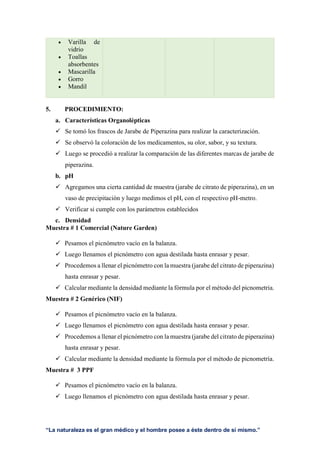 “La naturaleza es el gran médico y el hombre posee a éste dentro de sí mismo.”
 Varilla de
vidrio
 Toallas
absorbentes
 Mascarilla
 Gorro
 Mandil
5. PROCEDIMIENTO:
a. Características Organolépticas
 Se tomó los frascos de Jarabe de Piperazina para realizar la caracterización.
 Se observó la coloración de los medicamentos, su olor, sabor, y su textura.
 Luego se procedió a realizar la comparación de las diferentes marcas de jarabe de
piperazina.
b. pH
 Agregamos una cierta cantidad de muestra (jarabe de citrato de piperazina), en un
vaso de precipitación y luego medimos el pH, con el respectivo pH-metro.
 Verificar si cumple con los parámetros establecidos
c. Densidad
Muestra # 1 Comercial (Nature Garden)
 Pesamos el picnómetro vacío en la balanza.
 Luego llenamos el picnómetro con agua destilada hasta enrasar y pesar.
 Procedemos a llenar el picnómetro con la muestra (jarabe del citrato de piperazina)
hasta enrasar y pesar.
 Calcular mediante la densidad mediante la fórmula por el método del picnometria.
Muestra # 2 Genérico (NIF)
 Pesamos el picnómetro vacío en la balanza.
 Luego llenamos el picnómetro con agua destilada hasta enrasar y pesar.
 Procedemos a llenar el picnómetro con la muestra (jarabe del citrato de piperazina)
hasta enrasar y pesar.
 Calcular mediante la densidad mediante la fórmula por el método de picnometría.
Muestra # 3 PPF
 Pesamos el picnómetro vacío en la balanza.
 Luego llenamos el picnómetro con agua destilada hasta enrasar y pesar.
 