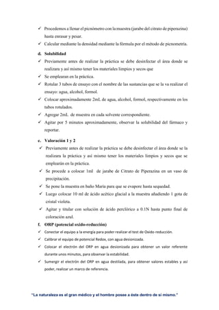 “La naturaleza es el gran médico y el hombre posee a éste dentro de sí mismo.”
 Procedemos a llenar el picnómetro con la muestra (jarabe del citrato de piperazina)
hasta enrasar y pesar.
 Calcular mediante la densidad mediante la fórmula por el método de picnometría.
d. Solubilidad
 Previamente antes de realizar la práctica se debe desinfectar el área donde se
realizara y así mismo tener los materiales limpios y secos que
 Se emplearan en la práctica.
 Rotular 3 tubos de ensayo con el nombre de las sustancias que se la va realizar el
ensayo: agua, alcohol, formol.
 Colocar aproximadamente 2mL de agua, alcohol, formol, respectivamente en los
tubos rotulados.
 Agregar 2mL de muestra en cada solvente correspondiente.
 Agitar por 5 minutos aproximadamente, observar la solubilidad del fármaco y
reportar.
e. Valoración 1 y 2
 Previamente antes de realizar la práctica se debe desinfectar el área donde se la
realizara la práctica y así mismo tener los materiales limpios y secos que se
emplearán en la práctica.
 Se procede a colocar 1ml de jarabe de Citrato de Piperazina en un vaso de
precipitación.
 Se pone la muestra en baño María para que se evapore hasta sequedad.
 Luego colocar 10 ml de ácido acético glacial a la muestra añadiendo 1 gota de
cristal violeta.
 Agitar y titular con solución de ácido perclórico a 0.1N hasta punto final de
coloración azul.
f. ORP (potencial oxido-reducción)
 Conectar el equipo a la energía para poder realizar el test de Oxido-reducción.
 Calibrar el equipo de potencial Redox, con agua desionizada.
 Colocar el electrón del ORP en agua desionizada para obtener un valor referente
durante unos minutos, para observar la estabilidad.
 Sumergir el electrón del ORP en agua destilada, para obtener valores estables y así
poder, realizar un marco de referencia.
 