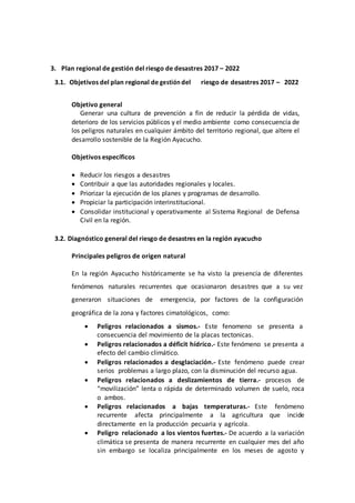 3. Plan regional de gestión del riesgo de desastres 2017 – 2022
3.1. Objetivos del plan regional de gestión del riesgo de desastres 2017 – 2022
Objetivo general
Generar una cultura de prevención a fin de reducir la pérdida de vidas,
deterioro de los servicios públicos y el medio ambiente como consecuencia de
los peligros naturales en cualquier ámbito del territorio regional, que altere el
desarrollo sostenible de la Región Ayacucho.
Objetivos específicos
 Reducir los riesgos a desastres
 Contribuir a que las autoridades regionales y locales.
 Priorizar la ejecución de los planes y programas de desarrollo.
 Propiciar la participación interinstitucional.
 Consolidar institucional y operativamente al Sistema Regional de Defensa
Civil en la región.
3.2. Diagnóstico general del riesgo de desastres en la región ayacucho
Principales peligros de origen natural
En la región Ayacucho históricamente se ha visto la presencia de diferentes
fenómenos naturales recurrentes que ocasionaron desastres que a su vez
generaron situaciones de emergencia, por factores de la configuración
geográfica de la zona y factores cimatológicos, como:
 Peligros relacionados a sismos.- Este fenomeno se presenta a
consecuencia del movimiento de la placas tectonicas.
 Peligros relacionados a déficit hídrico.- Este fenómeno se presenta a
efecto del cambio climático.
 Peligros relacionados a desglaciación.- Este fenómeno puede crear
serios problemas a largo plazo, con la disminución del recurso agua.
 Peligros relacionados a deslizamientos de tierra.- procesos de
“movilización” lenta o rápida de determinado volumen de suelo, roca
o ambos.
 Peligros relacionados a bajas temperaturas.- Este fenómeno
recurrente afecta principalmente a la agricultura que incide
directamente en la producción pecuaria y agrícola.
 Peligro relacionado a los vientos fuertes.- De acuerdo a la variación
climática se presenta de manera recurrente en cualquier mes del año
sin embargo se localiza principalmente en los meses de agosto y
 