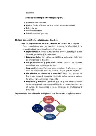 setiembre
Desastres causados por el hombre (antrópicos)
 Contaminación ambiental
 Fuga de fluidos y derrame del gas natural (ducto de camisea)
 Deforestación
 Incendios forestales
 Incendios urbanos y rurales
3.3. Fases de acción frente a situaciones de desastres
Fases de la preparación ante una situación de desastre en la región
Es el procedimiento que nos permitirá garantizar la efectividad de la
respuesta, donde sus principales elementos son:
• El planeamiento.-Incluye el desarrollo de políticas, estrategias, planes
acuerdos, protocolos y procedimientos.
• Los planes.- Deben ser realistas, escalables y aplicables a todo tipo
de emergencias o desastres
• Los procedimientos y protocolos.- Deben detallar las acciones
específicas para implementar un plan
• Los procedimientos.- Deben ser documentados e implementados con
listas de verificación, listas de recursos, mapas gráficos, en otros.
• Los ejercicios de simulación y simulacro.- para cada una de las
funciones o tareas de respuesta, permitirán probar, evaluar y mejorar
los planes y procedimientos establecidos
• Evacuación y monitoreo.- Señalará que los planes deberán de ser
actualizados periódicamente para reflejar las lecciones aprendidas en
el manejo de emergencias y en los ejercicios de simulaciones o
simulacros
Preparación secuencial ante las emergencias por desastre en la región ayacucho
 