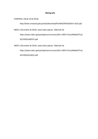 Bibliografía
CENEPRED. (18 de 10 de 2014).
http://www.cenepred.gob.pe/web/download/PLANAGERD%202014-2021.pdf.
INDECI. (Diciembre de 2016). www.indeci.gob.pe. Obtenido de
https://www.indeci.gob.pe/objetos/secciones/OQ==/NDY=/lista/MzMx/OTUz/
201705031609371.pdf
INDECI. (Diciembre de 2016). www.indeci.gob.pe. Obtenido de
https://www.indeci.gob.pe/objetos/secciones/OQ==/NDY=/lista/MzMx/OTUz/
201705031610011.pdf
 