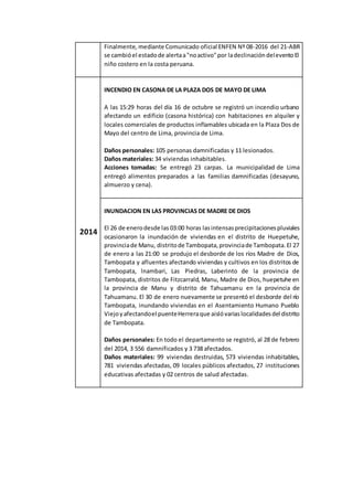 Finalmente, mediante Comunicado oficial ENFEN Nº 08-2016 del 21-ABR
se cambióel estadode alertaa"noactivo"por ladeclinacióndeleventoEl
niño costero en la costa peruana.
2014
INCENDIO EN CASONA DE LA PLAZA DOS DE MAYO DE LIMA
A las 15:29 horas del día 16 de octubre se registró un incendio urbano
afectando un edificio (casona histórica) con habitaciones en alquiler y
locales comerciales de productos inflamables ubicada en la Plaza Dos de
Mayo del centro de Lima, provincia de Lima.
Daños personales: 105 personas damnificadas y 11 lesionados.
Daños materiales: 34 viviendas inhabitables.
Acciones tomadas: Se entregó 23 carpas. La municipalidad de Lima
entregó alimentos preparados a las familias damnificadas (desayuno,
almuerzo y cena).
INUNDACION EN LAS PROVINCIAS DE MADRE DE DIOS
El 26 de enerodesde las 03:00 horas lasintensasprecipitacionespluviales
ocasionaron la inundación de viviendas en el distrito de Huepetuhe,
provinciade Manu, distritode Tambopata,provinciade Tambopata.El 27
de enero a las 21:00 se produjo el desborde de los ríos Madre de Dios,
Tambopata y afluentes afectando viviendas y cultivos en los distritos de
Tambopata, lnambari, Las Piedras, Laberinto de la provincia de
Tambopata, distritos de Fitzcarrald, Manu, Madre de Dios, huepetuhe en
la provincia de Manu y distrito de Tahuamanu en la provincia de
Tahuamanu. El 30 de enero nuevamente se presentó el desborde del río
Tambopata, inundando viviendas en el Asentamiento Humano Pueblo
Viejoyafectandoel puenteHerreraque aislóvariaslocalidadesdel distrito
de Tambopata.
Daños personales: En todo el departamento se registró, al 28 de febrero
del 2014, 3 556 damnificados y 3 738 afectados.
Daños materiales: 99 viviendas destruidas, 573 viviendas inhabitables,
781 viviendas afectadas, 09 locales públicos afectados, 27 instituciones
educativas afectadas y 02 centros de salud afectadas.
 