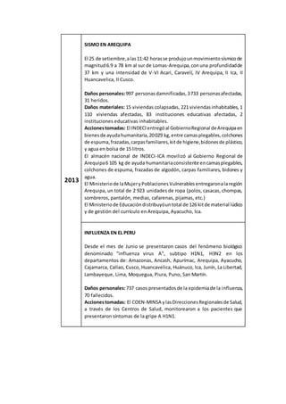 2013
SISMO EN AREQUIPA
El 25 de setiembre,alas11:42 horasse produjounmovimientosísmicode
magnitud6.9 a 78 km al sur de Lomas-Arequipa,conuna profundidadde
37 km y una intensidad de V-VI Acari, Caravelí, IV Arequipa, II Ica, II
Huancavelica, II Cusco.
Daños personales:997 personasdamnificadas,3733 personasafectadas,
31 heridos.
Daños materiales: 15 viviendas colapsadas, 221 viviendasinhabitables, 1
110 viviendas afectadas, 83 instituciones educativas afectadas, 2
instituciones educativas inhabitables.
Accionestomadas: El INDECIentregóal GobiernoRegional deArequipaen
bienesde ayudahumanitaria,20029 kg,entre camasplegables,colchones
de espuma,frazadas,carpasfamiliares,kitde higiene,bidonesde plástico,
y agua en bolsa de 15 litros.
El almacén nacional de INDECI-ICA movilizó al Gobierno Regional de
Arequipa6 105 kg de ayuda humanitariaconsistente encamasplegables,
colchones de espuma, frazadas de algodón, carpas familiares, bidones y
agua.
El Ministeriode laMujeryPoblacionesVulnerablesentregaronalaregión
Arequipa, un total de 2 923 unidades de ropa (polos, casacas, chompas,
sombreros, pantalón, medias, cafarenas, pijamas, etc.)
El Ministeriode Educacióndistribuyóuntotal de 126 kitde material lúdico
y de gestión del currículo en Arequipa, Ayacucho, Ica.
INFLUENZA EN EL PERU
Desde el mes de Junio se presentaron casos del fenómeno biológico
denominado "influenza virus A", subtipo H1N1, H3N2 en los
departamentos de: Amazonas, Ancash, Apurímac, Arequipa, Ayacucho,
Cajamarca, Callao, Cusco, Huancavelica, Huánuco, Ica, Junín, La Libertad,
Lambayeque, Lima, Moquegua, Piura, Puno, San Martín.
Daños personales:737 casos presentadosde la epidemiade la influenza,
70 fallecidos.
Accionestomadas: El COEN-MINSA ylasDireccionesRegionalesde Salud,
a través de los Centros de Salud, monitorearon a los pacientes que
presentaron síntomas de la gripe A H1N1.
 