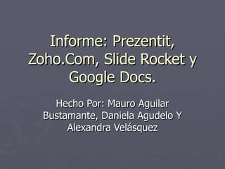 Informe: Prezentit,
Zoho.Com, Slide Rocket y
      Google Docs.
    Hecho Por: Mauro Aguilar
  Bustamante, Daniela Agudelo Y
       Alexandra Velásquez
 