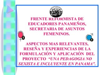 FRENTE REFORMISTA DE EDUCADORES PANAMEÑOS, SECRETARIA DE ASUNTOS FEMENINOS.  ASPECTOS MAS RELEVANTES, RESEÑA Y EXPERIENCIAS DE LA FORMULACIÓN Y APLICACIÓN  DEL PROYECTO  “UNA PEDAGOGIA NO SEXISTA E INCLUYENTE EN PANAMA”. 