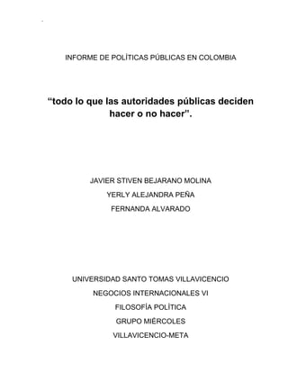INFORME DE POLÍTICAS PÚBLICAS EN COLOMBIA<br />“todo lo que las autoridades públicas deciden hacer o no hacer”.<br />JAVIER STIVEN BEJARANO MOLINA<br />YERLY ALEJANDRA PEÑA<br />FERNANDA ALVARADO<br />UNIVERSIDAD SANTO TOMAS VILLAVICENCIO<br />NEGOCIOS INTERNACIONALES VI<br />FILOSOFÍA POLÍTICA<br />GRUPO MIÉRCOLES<br />VILLAVICENCIO-META<br />Las políticas públicas, se asocian al ejercicio del poder por parte de las autoridades públicas. Debido a la importancia creciente de la noción de corresponsabilidad de los diferentes actores sociales, según el chileno Eugenio Lahera, la definición moderna señala que las políticas públicas son flujos de información y cursos de acción relacionados con un objetivo público definido en forma democrática. Una definición que compromete al ciudadano como protagonista en la consecución de los objetivos políticos definidos en las esferas de decisión social.<br />Desde el contexto colombiano, algunos autores han propuesto definiciones que destacan el aspecto político como factor clave para comprender las políticas. Alejo Vargas define las políticas públicas como el conjunto de sucesivas decisiones y acciones del régimen político frente a situaciones socialmente problemáticas que pretenden la resolución de las mismas o llevarlas a niveles manejables. Roth asegura que la definición de Vargas es limitada porque sugiere un papel reactivo del Estado. Además, plantea el profesor suizo, es preciso considerar la implicación del gobierno, la percepción de los problemas, la definición de objetivos y el proceso como elementos constitutivos de las políticas públicas entendidas como una construcción social en donde el Estado orienta el comportamiento de los actores.<br />Reconociendo el desafortunado pero evidente predominio del interés particular sobre el bien común puede plantearse una definición desde el análisis neoinstitucional como sigue: las políticas públicas son instituciones creadas por estructuras de poder y se imponen como directrices para abordar las prioridades de la agenda pública. Es decir, son instituciones que limitan o facilitan el comportamiento individual y social con base en los escenarios de deliberación y decisión que construye el poder (de jure o de facto); se trata de actores que dan forma al cambio institucional por medio de procesos de toma de decisión pública. En términos normativos, las políticas deben garantizar la traducción de las ideas individuales de todos los actores en acciones siempre que exista una discusión participativa e informada alrededor de las prioridades sociales. No obstante, existen desbalances de poder que convierten los referentes normativos en retórica y las decisiones importantes terminan reflejando la búsqueda de un interés particular antes que las preferencias ciudadanas.<br /> <br />Según Dye, las políticas públicas son “todo lo que las autoridades públicas deciden hacer o no hacer”.<br />Según Sempere, son “el conjunto de acciones que desarrollan una autoridad pública”. Si hemos dicho que la definición de política es el conjunto de acciones tomadas de una forma estratégica para la consecución de unos determinados objetivos, y a esta definición le añadimos que estas acciones las realiza una autoridad pública, estaremos ante una política pública.<br />Definimos política pública como el “conjunto de objetivos, decisiones y acciones que lleva a cabo un Gobierno para solucionar los problemas que, en un momento determinado, los ciudadanos, y el propio Gobierno, consideran prioritarios”.<br />Cuando hablamos de políticas públicas nos referimos a materias concretas: sanidad, educación, medioambiente,…; pero cuando se toman medidas se elaboran en forma de programas que engloban varias áreas o departamentos. Una política pública supone un programa de acción gubernamental en un sector de la sociedad o en un espacio geográfico; no se hace de forma aislada sino elaborando un plan (se estructura un problema a través de la elaboración de un programa introduciendo el elemento racional (elemento de orden).<br />