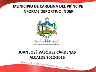 MUNICIPIO DE CAROLINA DEL PRÌNCIPE
   INFORME DEPORTIVO INDER




  JUAN JOSÈ VÀSQUEZ CÀRDENAS
       ALCALDE 2012-2015
 