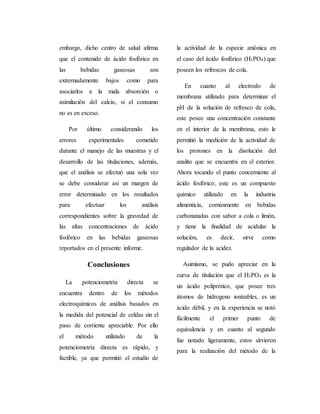 embargo, dicho centro de salud afirma 
que el contenido de ácido fosfórico en 
las bebidas gaseosas son 
extremadamente bajos como para 
asociarlos a la mala absorción o 
asimilación del calcio, si el consumo 
no es en exceso. 
Por último considerando los 
errores experimentales cometido 
durante el manejo de las muestras y el 
desarrollo de las titulaciones, además, 
que el análisis se efectuó una sola vez 
se debe considerar así un margen de 
error determinado en los resultados 
para efectuar los análisis 
correspondientes sobre la gravedad de 
las altas concentraciones de ácido 
fosfórico en las bebidas gaseosas 
reportados en el presente informe. 
Conclusiones 
La potenciometría directa se 
encuentra dentro de los métodos 
electroquímicos de análisis basados en 
la medida del potencial de celdas sin el 
paso de corriente apreciable. Por ello 
el método utilizado de la 
potenciometría directa es rápido, y 
factible, ya que permitió el estudio de 
la actividad de la especie aniónica en 
el caso del ácido fosfórico (H3PO4) que 
poseen los refrescos de cola. 
En cuanto al electrodo de 
membrana utilizado para determinar el 
pH de la solución de refresco de cola, 
este posee una concentración constante 
en el interior de la membrana, esto le 
permitió la medición de la actividad de 
los protones en la disolución del 
analito que se encuentra en el exterior. 
Ahora tocando el punto concerniente al 
ácido fosfórico; este es un compuesto 
químico utilizado en la industria 
alimenticia, comúnmente en bebidas 
carbonatadas con sabor a cola o limón, 
y tiene la finalidad de acidular la 
solución, es decir, sirve como 
regulador de la acidez. 
Asimismo, se pudo apreciar en la 
curva de titulación que el H3PO4 es la 
un ácido poliprótico, que posee tres 
átomos de hidrogeno ionizables, es un 
ácido débil, y en la experiencia se notó 
fácilmente el primer punto de 
equivalencia y en cuanto al segundo 
fue notado ligeramente, estos sirvieron 
para la realización del método de la 
 