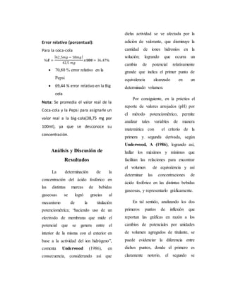 Error relativo (porcentual): 
Para la coca-cola 
%푬 = 
|42,5푚푔 − 58푚푔| 
42,5 푚푔 
풙ퟏퟎퟎ = 36,47% 
 70,80 % error relativo en la 
Pepsi 
 69,44 % error relativo en la Big 
cola 
Nota: Se promedia el valor real de la 
Coca-cola y la Pepsi para asignarle un 
valor real a la big-cola(38,75 mg por 
100ml), ya que se desconoce su 
concentración. 
Análisis y Discusión de 
Resultados 
La determinación de la 
concentración del ácido fosfórico en 
las distintas marcas de bebidas 
gaseosas se logró gracias al 
mecanismo de la titulación 
potenciométrica; “haciendo uso de un 
electrodo de membrana que mide el 
potencial que se genera entre el 
interior de la misma con el exterior en 
base a la actividad del ion hidrógeno”, 
comenta Underwood (1986), en 
consecuencia, considerando así que 
dicha actividad se ve afectada por la 
adición de valorante, que disminuye la 
cantidad de iones hidronios en la 
solución; logrando que ocurra un 
cambio de potencial relativamente 
grande que indica el primer punto de 
equivalencia alcanzado en un 
determinado volumen. 
Por consiguiente, en la práctica el 
reporte de valores arrojados (pH) por 
el método potenciométrico, permite 
analizar tales variables de manera 
matemática con el criterio de la 
primera y segunda derivada, según 
Underwood, A (1986), logrando así, 
hallar los máximos y mínimos que 
facilitan las relaciones para encontrar 
el volumen de equivalencia y así 
determinar las concentraciones de 
ácido fosfórico en las distintas bebidas 
gaseosas, y representarlo gráficamente. 
En tal sentido, analizando los dos 
primeros puntos de inflexión que 
reportan las gráficas en razón a los 
cambios de potenciales por unidades 
de volumen agregados de titulante, se 
puede evidenciar la diferencia entre 
dichos puntos, donde el primero es 
claramente notorio, el segundo se 
 