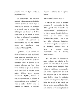 presenta como un ligero cambio o 
pequeña inflexión. 
En consecuencia, tal fenómeno 
responde a las constantes de ionización 
del ácido fosfórico, la primera etapa de 
ionización se presenta casi completa, 
en la segunda etapa la molécula iónica 
(dihidrógeno de fosfato) se le hace 
difícil ceder un ion hidronio al medio, 
es decir, en tal etapa la neutralización 
es intermedia, esto demuestra el 
comportamiento de los dos primeros 
puntos de equivalencia, como 
manifiesta Whitten (2008). 
Igualmente, si se analizan las 
curvas de titulación en el trayecto del 
primer punto de equivalencia entre el 
ácido débil y la base fuerte, se observa 
claramente como la solución en las 
primeras adiciones de base fuerte 
busca mantener el pH en el intervalo 
inicial; conociendo la naturaleza de los 
ácidos débiles, como comenta 
Underwood, A(1986), “forman un 
solución amortiguadora al aumentar la 
concentración de su par conjugado”, es 
decir, el ácido fosfórico antes de 
adicionar el valorante se encuentra 
disociado débilmente de la siguiente 
manera: 
H3PO4+H2O H3O++H2PO4 
- 
A medida que ocurre la titulación 
incrementa la concentración del ion 
H2PO4 
-, por lo tanto, la velocidad con 
la que comienza a incrementar el pH 
es lenta y gradual, ha dicho fenómeno 
también se le conoce como 
tamponamiento químico, y es lo que 
hace difícil seleccionar indicadores 
para señalar el punto de equivalencia 
en titulaciones manuales; pero tal 
hecho no presenta ningún 
inconveniente con la titulación 
potenciométrica. 
Por otra parte, el contenido de 
ácido fosfórico en relación a los 
gramos por cada 100 ml de volumen 
de la bebida gaseosa sobrepasa a los 
estándares nutricionales recomendados 
por diversas organizaciones de salud, 
que consideran que la alta ingesta de 
ácido fosfórico afecta la asimilación 
del calcio en el organismo. Igualmente, 
están por encima de los valores que 
dicta el centro nutricional Larissa Páez 
para la marca de Coca-cola y Pepsi, sin 
 