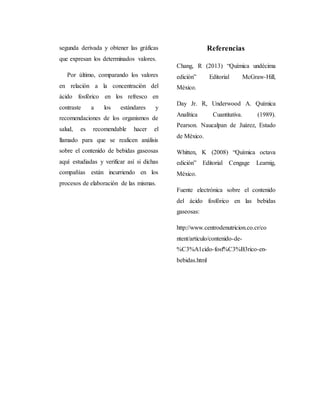 segunda derivada y obtener las gráficas 
que expresan los determinados valores. 
Por último, comparando los valores 
en relación a la concentración del 
ácido fosfórico en los refresco en 
contraste a los estándares y 
recomendaciones de los organismos de 
salud, es recomendable hacer el 
llamado para que se realicen análisis 
sobre el contenido de bebidas gaseosas 
aquí estudiadas y verificar así si dichas 
compañías están incurriendo en los 
procesos de elaboración de las mismas. 
Referencias 
Chang, R (2013) “Química undécima 
edición” Editorial McGraw-Hill, 
México. 
Day Jr. R, Underwood A. Química 
Analítica Cuantitativa. (1989). 
Pearson. Naucalpan de Juárez, Estado 
de México. 
Whitten, K (2008) “Química octava 
edición” Editorial Cengage Learnig, 
México. 
Fuente electrónica sobre el contenido 
del ácido fosfórico en las bebidas 
gaseosas: 
http://www.centrodenutricion.co.cr/co 
ntent/articulo/contenido-de- 
%C3%A1cido-fosf%C3%B3rico-en-bebidas. 
html 
