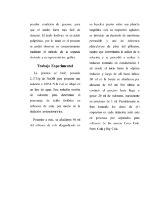 peculiar condición de gaseosa, para 
que el analito fuera más fácil de 
detectar. El ácido fosfórico es un ácido 
poliprótico, por lo tanto en el presente 
se podrá observar su comportamiento 
mediante el método de la segunda 
derivada y su representación gráfica. 
Trabajo Experimental 
La práctica se inició pesando 
2,1713g de NaOH para preparar una 
solución a 0,054 N la cual se diluyó en 
un litro de agua. Esta solución serviría 
de valorante para determinar el 
porcentaje de ácido fosfórico en 
refrescos de cola, por medio de la 
titulación potenciométrica. 
Posterior a esto, se añadieron 40 ml 
del refresco de cola desgasificado en 
un beacker puesto sobre una plancha 
magnética con su respectivo agitador, 
se introdujo un electrodo de membrana 
permeable y uno de referencia 
plata/cloruro de plata del pHmetro, 
equipo que determinaría la acidez de la 
solución; y se procedió a realizar la 
titulación tomando en consideración 1 
ml desde el inicio hasta la séptima 
titulación y luego de allí hasta indicar 
10 ml en la bureta se añadieron por 
alícuotas de 0,5 ml. Por último se 
continuó el proceso hasta llegar a 
gastar 20 ml de valorante, nuevamente 
en porciones de 1 ml. Paralelamente se 
iban tomando los datos de pH 
respectivo en cada titulación; todo esto 
en procesos por separados para 
refrescos de las marcas Coca Cola, 
Pepsi Cola y Big Cola. 
 