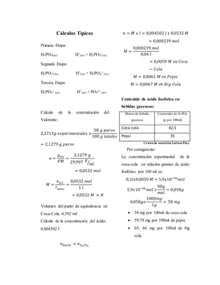 Cálculos Típicos 
Primera Etapa: 
H3PO4(ac) H+ 
(ac) + H2PO4 
- 
(ac) 
Segunda Etapa: 
H2PO4 
- 
(ac) H+ 
(ac) + H2PO4 
= 
(ac) 
Tercera Etapa: 
H2PO4 
= 
(ac) H+ 
(ac) + PO4 
3- 
(ac) 
Cálculo de la concentración del 
Valorante: 
2,1713푔 푒푥푝푒푟푖푚푒푛푡푎푙푒푠 푥 
98 푔 푝푢푟표푠 
100 푔 푡표푡푎푙푒푠 
= 2,1279 푔 푝푢푟표푠 
푛 = 
푔푠푡표 
푃푀 
= 
2,1279 푔 
29,997 
푔 
⁄푚푙 
= 0,0532 푚표푙 
푀 = 
푛푠푡표 
푙푠표푙푢푐 
= 
0,0532 푚표푙 
1 푙 
= 0,0532 푀 ≈ 푁 
Volumen del punto de equivalencia en 
Coca-Cola: 4,502 푚푙 
Cálculo de la concentración del ácido: 
0,004502 푙 
푛푁푎푂퐻 = 푛퐻3푃푂4 
푛 = 푀 푥 푙 = 0,004502 푙 푥 0,0532 푀 
= 0,000239 푚표푙 
푀 = 
0,000239 푚표푙 
0,04 푙 
= 0,0059 푀 푒푛 퐶표푐푎 
− 퐶표푙푎 
푀 = 0,0061 푀 푒푛 푃푒푝푠푖 
푀 = 0,0067 푀 푒푛 퐵푖푔 퐶표푙푎 
Contenido de ácido fosfórico en 
bebidas gaseosas: 
Marca de bebida 
gaseosa 
Contenido de H3PO4 
(g por 100ml) 
Coca-cola 42,5 
Pepsi 35 
Centro de nutrición Larissa Páez 
Por consiguiente: 
La concentración experimental de la 
coca-cola en relación gramos de ácido 
fosfórico por 100 ml es: 
0,1푙푥0,0059 푀 = 5,9푥10−04푚표푙 
5,9푥10−04푚표푙 푥 
98푔 
푚표푙 
= 0,058푔 
0,058푔푥 
1000푚푔 
1푔 
= 58 푚푔 
 58 mg por 100ml de coca-cola. 
 59,78 mg por 100ml de pepsi. 
 65, 66 mg por 100ml de big 
cola. 
 