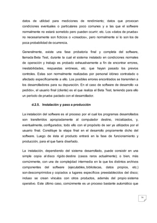 36
datos de utilidad para mediciones de rendimiento; datos que provocan
condiciones eventuales o particulares poco comunes y a las que el software
normalmente no estará sometido pero pueden ocurrir; etc. Los «datos de prueba»
no necesariamente son ficticios o «creados», pero normalmente sí lo son los de
poca probabilidad de ocurrencia.
Generalmente, existe una fase probatoria final y completa del software,
llamada Beta Test, durante la cual el sistema instalado en condiciones normales
de operación y trabajo es probado exhaustivamente a fin de encontrar errores,
inestabilidades, respuestas erróneas, etc. que hayan pasado los previos
controles. Estas son normalmente realizadas por personal idóneo contratado o
afectado específicamente a ello. Los posibles errores encontrados se transmiten a
los desarrolladores para su depuración. En el caso de software de desarrollo «a
pedido», el usuario final (cliente) es el que realiza el Beta Test, teniendo para ello
un período de prueba pactado con el desarrollador.
d.2.5. Instalación y paso a producción
La instalación del software es el proceso por el cual los programas desarrollados
son transferidos apropiadamente al computador destino, inicializados, y,
eventualmente, configurados; todo ello con el propósito de ser ya utilizados por el
usuario final. Constituye la etapa final en el desarrollo propiamente dicho del
software. Luego de ésta el producto entrará en la fase de funcionamiento y
producción, para el que fuera diseñado.
La instalación, dependiendo del sistema desarrollado, puede consistir en una
simple copia al disco rígido destino (casos raros actualmente); o bien, más
comúnmente, con una de complejidad intermedia en la que los distintos archivos
componentes del software (ejecutables, bibliotecas, datos propios, etc.)
son descomprimidos y copiados a lugares específicos preestablecidos del disco;
incluso se crean vínculos con otros productos, además del propio sistema
operativo. Este último caso, comúnmente es un proceso bastante automático que
 