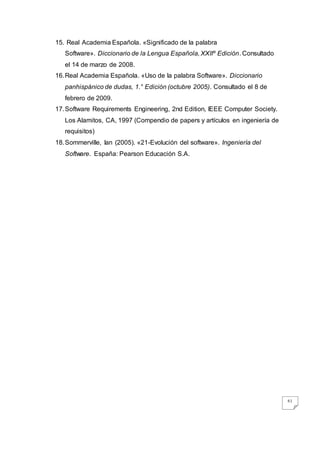 61
15. Real Academia Española. «Significado de la palabra
Software». Diccionario de la Lengua Española, XXIIº Edición. Consultado
el 14 de marzo de 2008.
16.Real Academia Española. «Uso de la palabra Software». Diccionario
panhispánico de dudas, 1.° Edición (octubre 2005). Consultado el 8 de
febrero de 2009.
17.Software Requirements Engineering, 2nd Edition, IEEE Computer Society.
Los Alamitos, CA, 1997 (Compendio de papers y artículos en ingeniería de
requisitos)
18.Sommerville, Ian (2005). «21-Evolución del software». Ingeniería del
Software. España: Pearson Educación S.A.
 