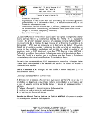 MUNICIPIO DE ANSERMANUEVO
VALLE DEL CAUCA
NIT : 800.100.532-8
CÓDIGO : 76.041.110
VERSIÓN 2
COMUNICACIONES OFICIALES
FECHA DE APROBACIÓN :
02 / Enero / 2012
______________________________________________________________________________
“CON TRANSPARENCIA, CALIDAD Y UNIDAD”
Alcaldía Municipal / Calle 7 Carrera. 4a, Tel: (092) 2052118 / 2052183. Fax 2052418
E-mail: alcaldía@ansermanuevo-valle.gov.co web www.ansermanuevo-valle.gov.co
PÁGINA 3 de 4
Secretaria Financiera
- Sugerencias = 8 las cuales han sido atendidas y se encuentran pactadas
para mejora ( 5 a la Secretaria de salud, 2 al despacho del alcalde y 1 a la
Secretaria de Infraestructura)
- Derechos de petición de consulta = 2, resuelto, presentados a la Secretaria
de Infraestructura y Planeación y Secretaria de Salud y Desarrollo Social
- Queja = 2, resueltas (despacho y financiera)
Datos tomados el sistema sigecom
La Alcaldía Municipal como entidad pública como se explico en el párrafo anterior
cuenta con los métodos y personal que atienda las PQRS de la ciudadanía
requiere de prestar especial atención en procesos como la implementación y
funcionamiento de la misma; de igual manera en el Sistema de Atención a la
Comunidad – SAC, que se encuentra en la Secretaria de Salud y Desarrollo
Social, se presentaron quejas y reclamos, las más comunes se presentan en
contra de las entidades prestadoras del servicio de salud presentes en el
Municipio; tanto la ESE Municipal, como las EPSS Barrios Unidos AMBUQ y
Cafesalud, son objeto de constante vigilancia por parte de la Secretaria de Salud y
Desarrollo Social y el equipo que la conforma ante las Quejas y Peticiones
presentadas por los usuarios del Régimen Subsidiado de Salud.
Para el primer semestre del año 2015, se presentado un total de 14 Quejas, de las
cuales todas corresponden a la atención del servicio de Salud, las cuales a
continuación se detallan:
EPS-S Cafesalud S.A: 9 quejas, de las cuales 4 tienen respuesta y 5 se
encuentran en trámite.
Las quejas corresponden en su mayoría a:
1. Dificultad en el acceso a los servicios autorizados por la EPS ya que su red
prestadora es dispersa o en su defecto no tiene continuidad en la contratación por
lo que el usuario termina perdiendo tiempo y dinero en desplazamientos y
trámites.
2. Falta de información y direccionamiento de los usuarios.
3. Negligencia en la entrega de medicamentos.
4. No autorización de procedimientos
Asociación Mutual Barrios Unidos de Quibdó AMBUQ NO presento quejas
durante el primer semestre de la vigencia.
 