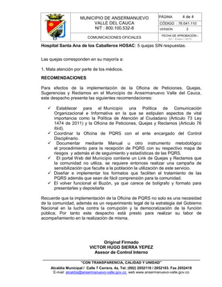MUNICIPIO DE ANSERMANUEVO
VALLE DEL CAUCA
NIT : 800.100.532-8
CÓDIGO : 76.041.110
VERSIÓN 2
COMUNICACIONES OFICIALES
FECHA DE APROBACIÓN :
02 / Enero / 2012
______________________________________________________________________________
“CON TRANSPARENCIA, CALIDAD Y UNIDAD”
Alcaldía Municipal / Calle 7 Carrera. 4a, Tel: (092) 2052118 / 2052183. Fax 2052418
E-mail: alcaldía@ansermanuevo-valle.gov.co web www.ansermanuevo-valle.gov.co
PÁGINA 4 de 4
Hospital Santa Ana de los Caballeros HOSAC: 5 quejas SIN respuestas.
Las quejas corresponden en su mayoría a:
1. Mala atención por parte de los médicos.
RECOMENDACIONES
Para efectos de la implementación de la Oficina de Peticiones, Quejas,
Sugerencias y Reclamos en el Municipio de Ansermanuevo Valle del Cauca,
este despacho presenta las siguientes recomendaciones:
 Establecer para el Municipio una Política de Comunicación
Organizacional e Informativa en la que se estipulen aspectos de vital
importancia como la Política de Atención al Ciudadano (Articulo 73 Ley
1474 de 2011) y la Oficina de Peticiones, Quejas y Reclamos (Articulo 76
ibid).
 Coordinar la Oficina de PQRS con el ente encargado del Control
Disciplinario.
 Documentar mediante Manual u otro instrumento metodológico
el procedimiento para la recepción de PQRS con su respectivo mapa de
riesgos y además el de seguimiento y estadísticas de las PQRS.
 El portal Web del Municipio contiene un Link de Quejas y Reclamos que
la comunidad no utiliza, se requiere entonces realizar una campaña de
sensibilización que faculte a la población la utilización de este servicio.
 Diseñar e implementar los formatos que faciliten el tratamiento de las
PQRS además que sean de fácil comprensión para la comunidad.
 El volver funcional el Buzón, ya que carece de bolígrafo y formato para
presentarlas y depositarla
Recuerde que la implementación de la Oficina de PQRS no solo es una necesidad
de la comunidad, además es un requerimiento legal de la estrategia del Gobierno
Nacional en la lucha contra la corrupción y la democratización de la función
pública; Por tanto este despacho está presto para realizar su labor de
acompañamiento en la realización de misma.
Original Firmado
VICTOR HUGO SIERRA YEPEZ
Asesor de Control Interno
 