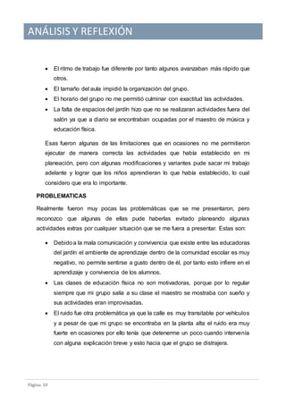 ANÁLISIS Y REFLEXIÓN
Pagina 10
 El ritmo de trabajo fue diferente por tanto algunos avanzaban más rápido que
otros.
 El tamaño del aula impidió la organización del grupo.
 El horario del grupo no me permitió culminar con exactitud las actividades.
 La falta de espacios del jardín hizo que no se realizaran actividades fuera del
salón ya que a diario se encontraban ocupadas por el maestro de música y
educación física.
Esas fueron algunas de las limitaciones que en ocasiones no me permitieron
ejecutar de manera correcta las actividades que había establecido en mi
planeación, pero con algunas modificaciones y variantes pude sacar mi trabajo
adelante y lograr que los niños aprendieran lo que había establecido, lo cual
considero que era lo importante.
PROBLEMATICAS
Realmente fueron muy pocas las problemáticas que se me presentaron, pero
reconozco que algunas de ellas pude haberlas evitado planeando algunas
actividades extras por cualquier situación que se me fuera a presentar. Estas son:
 Debidoa la mala comunicación y convivencia que existe entre las educadoras
del jardín el ambiente de aprendizaje dentro de la comunidad escolar es muy
negativo, no permite sentirse a gusto dentro de él, por tanto esto infiere en el
aprendizaje y convivencia de los alumnos.
 Las clases de educación física no son motivadoras, porque por lo regular
siempre que mi grupo salía a su clase el maestro se mostraba con sueño y
sus actividades eran improvisadas.
 El ruido fue otra problemática ya que la calle es muy transitable por vehículos
y a pesar de que mi grupo se encontraba en la planta alta el ruido era muy
fuerte en ocasiones por ello tenía que detenerme un poco cuando intervenía
con alguna explicación breve y esto hacia que el grupo se distrajera.
 