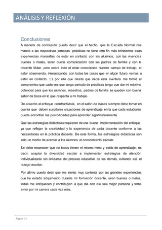 ANÁLISIS Y REFLEXIÓN
Pagina 11
Conclusiones
A manera de conclusión puedo decir que el hecho, que la Escuela Normal nos
mande a las respectivas jornadas prácticas no tiene otro fin más brindarnos esas
experiencias maravillas de estar en contacto con los alumnos, con las vivencias
buenas o malas, tener buena comunicación con los padres de familia y con la
docente titular, pero sobre todo el estar conociendo nuestro campo de trabajo, el
estar observando, interactuando con todas las cosas que en algún futuro vamos a
estar en contacto. Es por ello que desde que inicié esta aventura me formé el
compromiso que cada vez que tenga periodo de prácticas tengo que dar mi máximo
potencial para que los alumnos, maestros, padres de familia se queden con buena
sabor de boca en lo que respecta a mi trabajo.
De acuerdo al enfoque constructivista, en el salón de clases siempre debo tomar en
cuenta que deben suscitarse situaciones de aprendizaje en la que cada estudiante
pueda encontrar las posibilidades para aprender significativamente.
Que las estrategias didácticas requieren de una buena implementación del enfoque,
ya que reflejan la creatividad y la experiencia de cada docente conforme a las
necesidades en la práctica docente. De esta forma, las estrategias didácticas son
sólo un medio de acercar a los alumnos al conocimiento escolar.
Se debe reconocer que no todos tienen el mismo ritmo y estilo de aprendizaje; es
decir, aceptar la diversidad escolar e implementar estrategias de atención
individualizada sin olvidarse del proceso educativo de los demás, evitando así, el
rezago escolar.
Por ultimo puedo decir que me siento muy contenta por las grandes experiencias
que he estado adquiriendo durante mi formación docente, sean buenas o malas,
todas me enriquecen y contribuyen a que día con día sea mejor persona y tome
amor por mi carrera cada vez más.
 