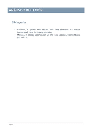 ANÁLISIS Y REFLEXIÓN
Pagina 12
Bibliografía
 Beaudoin, N. (2013). Una escuela para cada estudiante. La relación
interpersonal, clave del proceso educativo.
 Marques, R. (2006). Saber educar. Un arte y una vocación. Madrid: Narcea
(pp. 111-151)
 