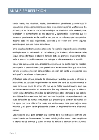 ANÁLISIS Y REFLEXIÓN
Pagina 3
cantar, bailar, reír, divertirse, hablar, desenvolverse plenamente y sobre todo ir
creando sus propios conocimientos en base a sus interpretaciones y reflexiones. Es
por eso que se deben de buscar las estrategias de enseñanza más idóneas y que
favorezcan el cumplimiento de los objetivos y aprendizajes esperados que se
planearon previamente en la planificación, porque recordemos que toda práctica
docente debe de estar organizada, planeada y se tienen que prever algunos
aspectos para que esta pueda ser exitosa.
En la actualidad si bien sabemos el docente no es el que imparte los conocimientos,
es simplemente un instrumento el cual debe de guiar al alumno el camino que debe
seguir para poder llegar al objetivo, también debe de promover situaciones donde
meta al alumno en problemas para que este por sí mismo encuentre la solución.
Es por eso que nosotros como practicantes debemos a ir a dar lo mejor de nosotros
para ayudar a estos alumnos y no perjudicarlos en los contenidos que impartimos
por ello debemos de estar comprometidos un cien por ciento y prepararnos con
anticipación para hacer un buen papel.
Al finalizar esta primera jornada de observación y práctica docente y al tener la
oportunidad de conocer y experimentar de nuevo una serie de acontecimientos al
estar frente a un grupo de primer año que ya me había tocado intervenir pero esta
vez en un nuevo contexto en esta ocasión fue muy diferente ya que los alumnos
tienen comportamientos diferentes así como también otros intereses lo cual esto no
permitió que fuera una tarea fácil pero tampoco imposible, pero gracias a esto me
pude dar cuenta de muchas dificultades que presente pero también de muchos de
los logros que pude obtener los cuales me servirán como base para mejorar cada
vez más y así poder ser un practicante y tener un mejoramiento de la enseñanza
escolar.
Esta visita me sirvió para conocer un poco más de la realidad que se enfrenta uno
como docente, de darnos cuenta de cuales estrategias funcionan, cuales despiertan
el interés de los alumnos y cuáles de ellas no llaman la atención de los alumnos,
 