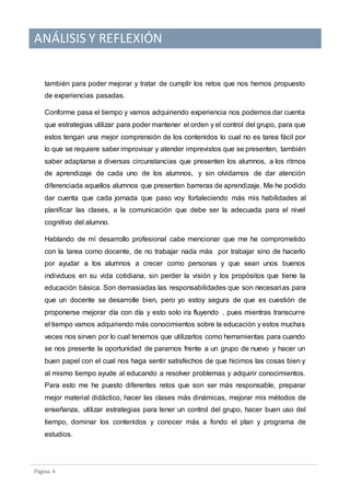 ANÁLISIS Y REFLEXIÓN
Pagina 4
también para poder mejorar y tratar de cumplir los retos que nos hemos propuesto
de experiencias pasadas.
Conforme pasa el tiempo y vamos adquiriendo experiencia nos podemos dar cuenta
que estrategias utilizar para poder mantener el orden y el control del grupo, para que
estos tengan una mejor comprensión de los contenidos lo cual no es tarea fácil por
lo que se requiere saber improvisar y atender imprevistos que se presenten, también
saber adaptarse a diversas circunstancias que presenten los alumnos, a los ritmos
de aprendizaje de cada uno de los alumnos, y sin olvidarnos de dar atención
diferenciada aquellos alumnos que presenten barreras de aprendizaje. Me he podido
dar cuenta que cada jornada que paso voy fortaleciendo más mis habilidades al
planificar las clases, a la comunicación que debe ser la adecuada para el nivel
cognitivo del alumno.
Hablando de mí desarrollo profesional cabe mencionar que me he comprometido
con la tarea como docente, de no trabajar nada más por trabajar sino de hacerlo
por ayudar a los alumnos a crecer como personas y que sean unos buenos
individuos en su vida cotidiana, sin perder la visión y los propósitos que tiene la
educación básica. Son demasiadas las responsabilidades que son necesarias para
que un docente se desarrolle bien, pero yo estoy segura de que es cuestión de
proponerse mejorar día con día y esto solo ira fluyendo , pues mientras transcurre
el tiempo vamos adquiriendo más conocimientos sobre la educación y estos muchas
veces nos sirven por lo cual tenemos que utilizarlos como herramientas para cuando
se nos presente la oportunidad de pararnos frente a un grupo de nuevo y hacer un
buen papel con el cual nos haga sentir satisfechos de que hicimos las cosas bien y
al mismo tiempo ayude al educando a resolver problemas y adquirir conocimientos.
Para esto me he puesto diferentes retos que son ser más responsable, preparar
mejor material didáctico, hacer las clases más dinámicas, mejorar mis métodos de
enseñanza, utilizar estrategias para tener un control del grupo, hacer buen uso del
tiempo, dominar los contenidos y conocer más a fondo el plan y programa de
estudios.
 