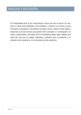 ANÁLISIS Y REFLEXIÓN
Pagina 5
Es indispensable partir de los conocimientos previos que trae el alumno de casa,
tener en cuenta tanto dificultades como fortalezas, e inducirlo a un camino un poco
más áspero y pedregoso, el de abstraer conceptos nuevos, deducir e inferir reglas y
situaciones que sean la base para generar otros conceptos e ir construyendo así
nuevos conocimientos, para lograr tal fin es inevitable emplear algún método, pero
mejor aún, que sea un método interesante, motivador para el estudiante y no
castrador como recuerdo yo a mis docentes de ciclos anteriores.
 