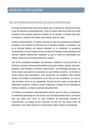 ANÁLISIS Y REFLEXIÓN
Pagina 6
EN LAS ESTRATEGIAS DIDACTICASDE ENSENANZA
Alo largo de esta jornada pude darme cuenta que mi intervención docente fue buena
y que ha mejorado considerablemente. Tomé en cuenta todos los errores que había
cometido en las jornadas anteriores tratando de no volverlos a cometer; puse todo
mi empeño, le dedique más tiempo para hacerlo cada vez mejor.
Continúe fundamentando mi práctica docente en base los paradigmas psicológicos
educativos que favorecen la formación de un individuo integral y competente, que
es el principal objetivo del sistema educativo en la actualidad: el paradigma
Constructivista de Jean Piaget y el Socio-Cultural de Vigotsky. Estos paradigmas me
permiten obtener significativos resultados ya que en base los aprendizajes que
influyen dentro de la sociedad construimos mejores.
Una de las principales estrategias de enseñanza mediante la cual los alumnos se
divirtieron y tuvieron diversas oportunidades para poder indagar, explorar, descubrir,
preguntar, crear hipótesis, comprobar, experimentar, es la estrategia del juego, una
de las mejore para aplicar en preescolar ya que mientras el alumno se divierte, al
mismo tiempo está aprendiendo, está adquiriendo una habilidad, está creando
vínculos de amistad y compañerismo con el resto de sus compañeros, y su vez se
está formando como un ser competente. Además de que ayuda al desarrollo de
habilidades cognitivas, motoras e incluso lingüísticas; el juego es una estrategia de
muchos resultados, siempre se aplique adecuadamente.
Un método de enseñanza extremadamente efectivo para los niños es transformar
su material de aprendizaje en una canción, las canciones también fueron una técnica
más que utilicé para crear un buen ambiente de aprendizaje además de
conocimientos. La ventaja de las canciones es que son una buena forma de
tranquilizar a una clase inquieta sin comprometer ningún tiempo de aprendizaje.
 