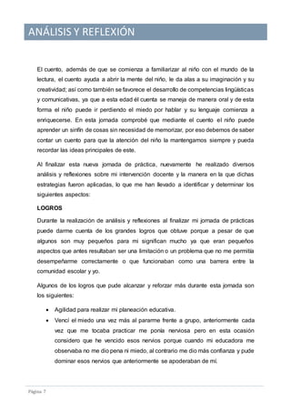 ANÁLISIS Y REFLEXIÓN
Pagina 7
El cuento, además de que se comienza a familiarizar al niño con el mundo de la
lectura, el cuento ayuda a abrir la mente del niño, le da alas a su imaginación y su
creatividad; así como también se favorece el desarrollo de competencias lingüísticas
y comunicativas, ya que a esta edad él cuenta se maneja de manera oral y de esta
forma el niño puede ir perdiendo el miedo por hablar y su lenguaje comienza a
enriquecerse. En esta jornada comprobé que mediante el cuento el niño puede
aprender un sinfín de cosas sin necesidad de memorizar, por eso debemos de saber
contar un cuento para que la atención del niño la mantengamos siempre y pueda
recordar las ideas principales de este.
Al finalizar esta nueva jornada de práctica, nuevamente he realizado diversos
análisis y reflexiones sobre mi intervención docente y la manera en la que dichas
estrategias fueron aplicadas, lo que me han llevado a identificar y determinar los
siguientes aspectos:
LOGROS
Durante la realización de análisis y reflexiones al finalizar mi jornada de prácticas
puede darme cuenta de los grandes logros que obtuve porque a pesar de que
algunos son muy pequeños para mi significan mucho ya que eran pequeños
aspectos que antes resultaban ser una limitación o un problema que no me permitía
desempeñarme correctamente o que funcionaban como una barrera entre la
comunidad escolar y yo.
Algunos de los logros que pude alcanzar y reforzar más durante esta jornada son
los siguientes:
 Agilidad para realizar mi planeación educativa.
 Vencí el miedo una vez más al pararme frente a grupo, anteriormente cada
vez que me tocaba practicar me ponía nerviosa pero en esta ocasión
considero que he vencido esos nervios porque cuando mi educadora me
observaba no me dio pena ni miedo, al contrario me dio más confianza y pude
dominar esos nervios que anteriormente se apoderaban de mí.
 