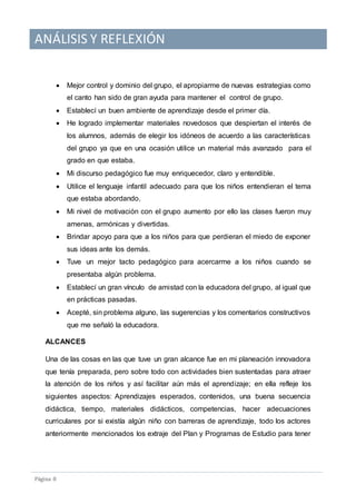 ANÁLISIS Y REFLEXIÓN
Pagina 8
 Mejor control y dominio del grupo, el apropiarme de nuevas estrategias como
el canto han sido de gran ayuda para mantener el control de grupo.
 Establecí un buen ambiente de aprendizaje desde el primer día.
 He logrado implementar materiales novedosos que despiertan el interés de
los alumnos, además de elegir los idóneos de acuerdo a las características
del grupo ya que en una ocasión utilice un material más avanzado para el
grado en que estaba.
 Mi discurso pedagógico fue muy enriquecedor, claro y entendible.
 Utilice el lenguaje infantil adecuado para que los niños entendieran el tema
que estaba abordando.
 Mi nivel de motivación con el grupo aumento por ello las clases fueron muy
amenas, armónicas y divertidas.
 Brindar apoyo para que a los niños para que perdieran el miedo de exponer
sus ideas ante los demás.
 Tuve un mejor tacto pedagógico para acercarme a los niños cuando se
presentaba algún problema.
 Establecí un gran vínculo de amistad con la educadora del grupo, al igual que
en prácticas pasadas.
 Acepté, sin problema alguno, las sugerencias y los comentarios constructivos
que me señaló la educadora.
ALCANCES
Una de las cosas en las que tuve un gran alcance fue en mi planeación innovadora
que tenía preparada, pero sobre todo con actividades bien sustentadas para atraer
la atención de los niños y así facilitar aún más el aprendizaje; en ella refleje los
siguientes aspectos: Aprendizajes esperados, contenidos, una buena secuencia
didáctica, tiempo, materiales didácticos, competencias, hacer adecuaciones
curriculares por si existía algún niño con barreras de aprendizaje, todo los actores
anteriormente mencionados los extraje del Plan y Programas de Estudio para tener
 