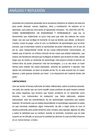 ANÁLISIS Y REFLEXIÓN
Pagina 9
presentes los propósitos generales de la secuencia didáctica; el objetivo de esta era
para poder alcanzar nuevos objetivos, retos y movilización de saberes en el
alumnado; pero esta vez iba a tener el ingrediente innovador: “EL USO DE LAS TIC,
COMO HERRAMIENTAS DE ENSEÑANZA Y APRENDIZAJE”, está fue mi
herramienta que implemente un poco más para que esta vez salieran las cosas
mejor; una vez que se llegó el momento en que se tendría que utilizar, se llevaron
muchas cosas en juego, como lo son: La facilitación de aprendizajes que se tenía
previsto, que el alumnado tuviera la oportunidad de poder interactuar con el uso de
las tic, pero independiente mente de las cosas anteriormente mencionadas, se
trataba que el alumno se sintiera cómodo de las cosas que estaba realizando, que
tuviera una facilitación del para que se llegara al objetivo que se tiene en meta, desde
luego que se creara un ambiente de aprendizaje más propicio donde el alumno se
sintiera libre de poder presenciar más las tecnologías, y a su vez tener un buen
tiempo para realizar las cosas planeadas, además de ayudarme a ejecutar más
rápido mis actividades, es decir el empleo de las Tic en esta ocasión fue mi mayor
alcance y todo gracias también por tener a la disposición del material dentro del
jardín .
LIMITACIONES
Una vez tenido el tiempo suficiente de haber reflexionado sobre mi práctica docente,
me pude dar cuenta que así como resalté cosas positivas de igual manera redacto
las cosas negativas que hicieron que tuviera problema en mi desarrollo como
docente.. Los instrumentos de evaluación que había elaborado, estaban
estructurado ante las características de los aprendizajes esperados que estaba
tratando. Al momento que se estaba desarrollando el aprendizaje esperado no sabía
en qué momento establecer algún instrumento de ello o mejor dicho no tuve el
espacio suficiente para poder tomarme unos minutos para ejecutar algunos de ellos
y saber la debilidad que se mantuvo durante la actividad, considero que en esta
ocasión se me dificulto un poco por la cantidad de alumnos lo cual era difícil observar
en un mismo tiempo a todos .
 
