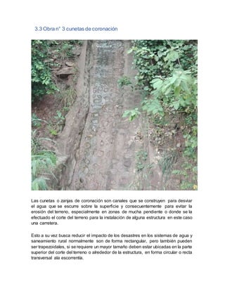3.3 Obra n° 3 cunetas de coronación
Las cunetas o zanjas de coronación son canales que se construyen para desviar
el agua que se escurre sobre la superficie y consecuentemente para evitar la
erosión del terreno, especialmente en zonas de mucha pendiente o donde se la
efectuado el corte del terreno para la instalación de alguna estructura en este caso
una carretera.
Esto a su vez busca reducir el impacto de los desastres en los sistemas de agua y
saneamiento rural normalmente son de forma rectangular, pero también pueden
ser trapezoidales, si se requiere un mayor tamaño deben estar ubicadas en la parte
superior del corte del terreno o alrededor de la estructura, en forma circular o recta
transversal ala escorrentía.
 